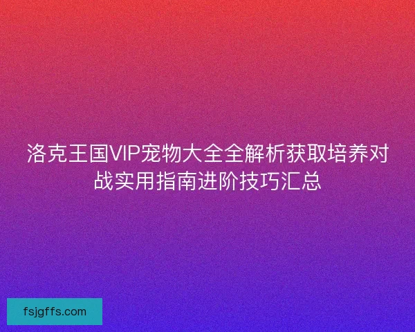 洛克王国VIP宠物大全全解析获取培养对战实用指南进阶技巧汇总