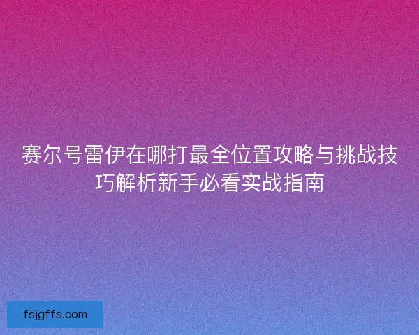 赛尔号雷伊在哪打最全位置攻略与挑战技巧解析新手必看实战指南