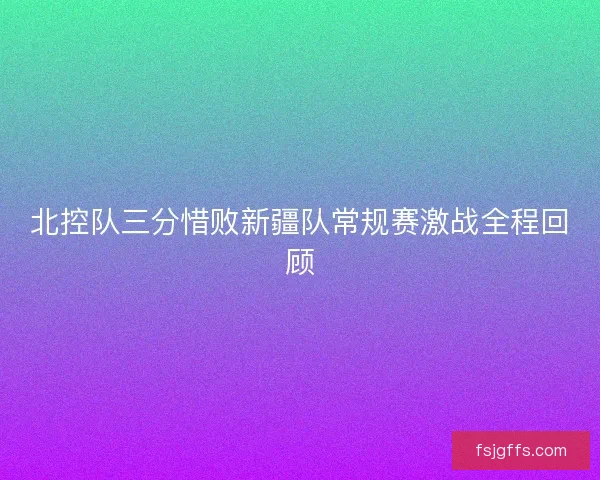 北控队三分惜败新疆队常规赛激战全程回顾