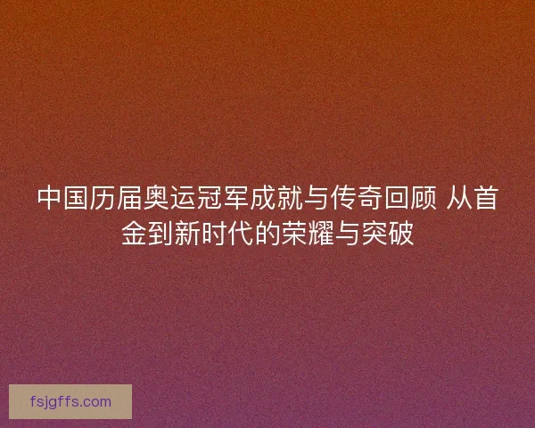 中国历届奥运冠军成就与传奇回顾 从首金到新时代的荣耀与突破